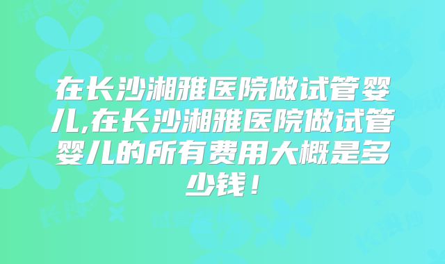 在长沙湘雅医院做试管婴儿,在长沙湘雅医院做试管婴儿的所有费用大概是多少钱！
