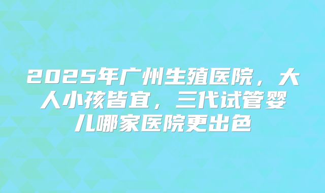 2025年广州生殖医院，大人小孩皆宜，三代试管婴儿哪家医院更出色