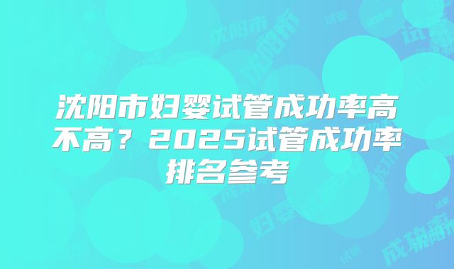 沈阳市妇婴试管成功率高不高？2025试管成功率排名参考