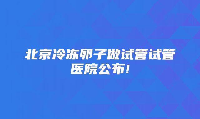 北京冷冻卵子做试管试管医院公布!