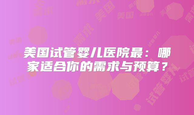 美国试管婴儿医院最：哪家适合你的需求与预算？