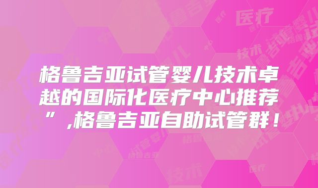 格鲁吉亚试管婴儿技术卓越的国际化医疗中心推荐”,格鲁吉亚自助试管群!