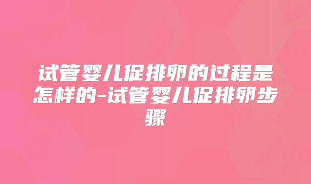 试管婴儿促排卵的过程是怎样的-试管婴儿促排卵步骤