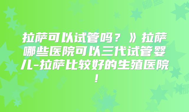 拉萨可以试管吗？》拉萨哪些医院可以三代试管婴儿-拉萨比较好的生殖医院！