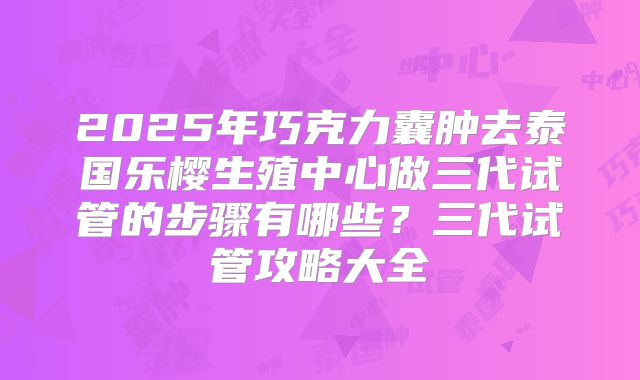 2025年巧克力囊肿去泰国乐樱生殖中心做三代试管的步骤有哪些?三代试管攻略大全