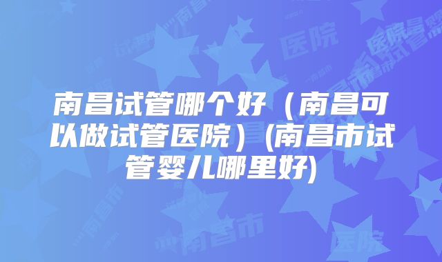 南昌试管哪个好（南昌可以做试管医院）(南昌市试管婴儿哪里好)