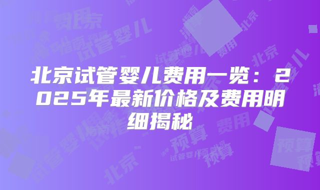 北京试管婴儿费用一览:2025年最新价格及费用明细揭秘