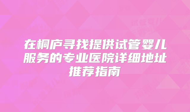 在桐庐寻找提供试管婴儿服务的专业医院详细地址推荐指南