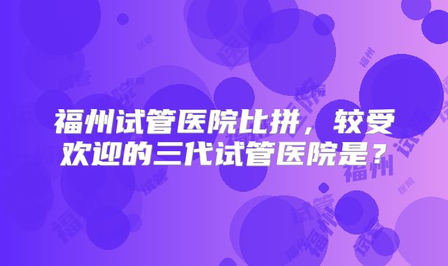 福州试管医院比拼，较受欢迎的三代试管医院是？