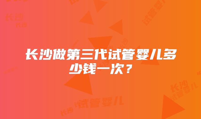 长沙做第三代试管婴儿多少钱一次？