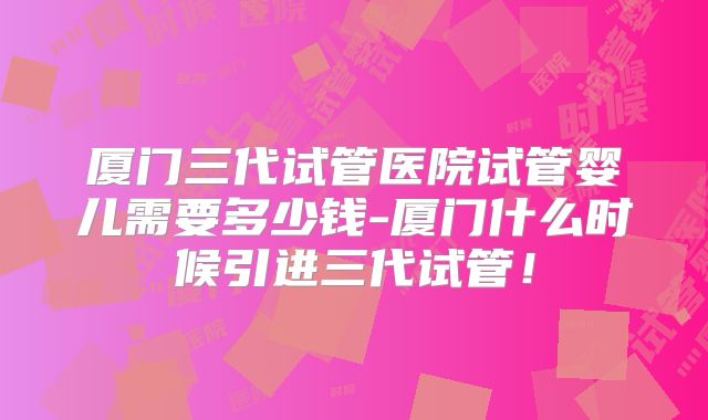 厦门三代试管医院试管婴儿需要多少钱-厦门什么时候引进三代试管！