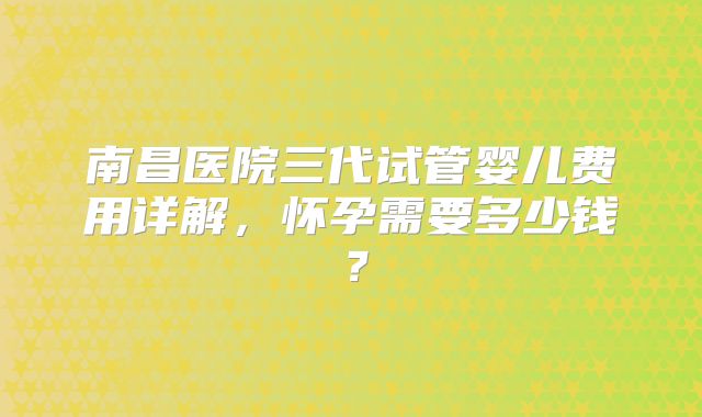 南昌医院三代试管婴儿费用详解,怀孕需要多少钱?