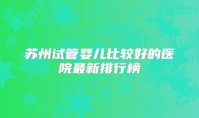 苏州试管婴儿比较好的医院最新排行榜