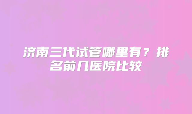 济南三代试管哪里有？排名前几医院比较