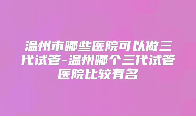 温州市哪些医院可以做三代试管-温州哪个三代试管医院比较有名