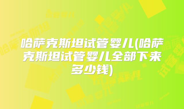 哈萨克斯坦试管婴儿(哈萨克斯坦试管婴儿全部下来多少钱)