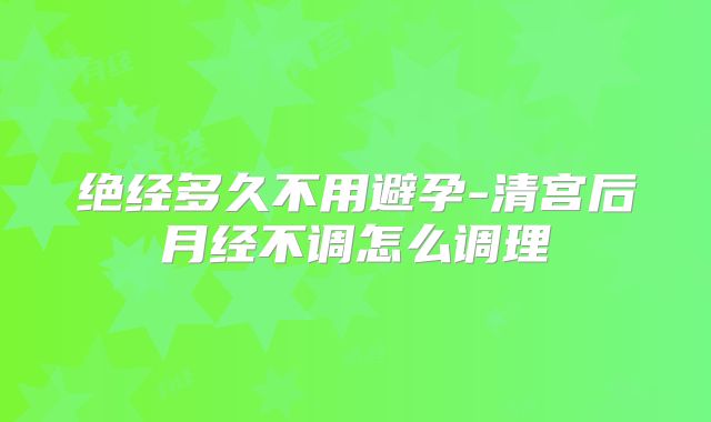 绝经多久不用避孕-清宫后月经不调怎么调理