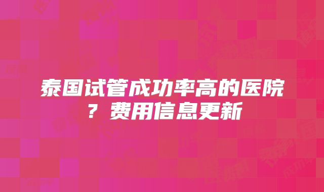 泰国试管成功率高的医院？费用信息更新