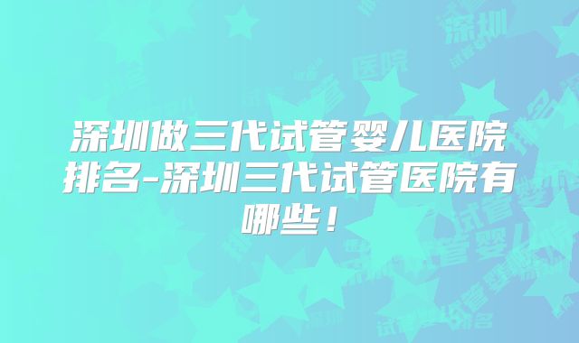 深圳做三代试管婴儿医院排名-深圳三代试管医院有哪些！