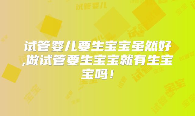 试管婴儿要生宝宝虽然好,做试管要生宝宝就有生宝宝吗!