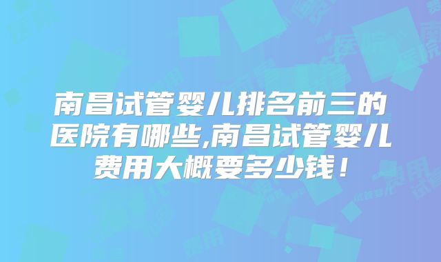 南昌试管婴儿排名前三的医院有哪些,南昌试管婴儿费用大概要多少钱！