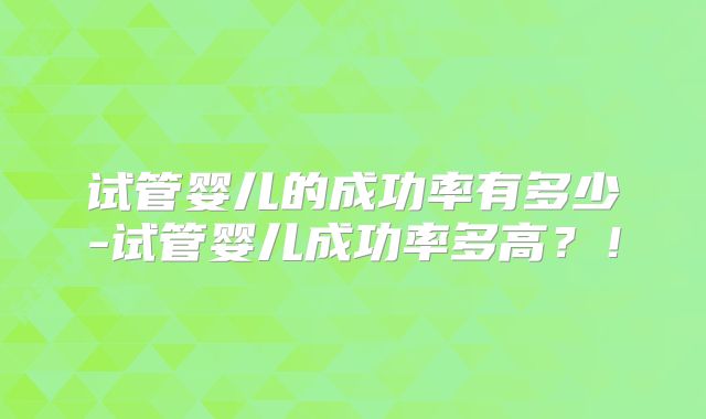 试管婴儿的成功率有多少-试管婴儿成功率多高？！