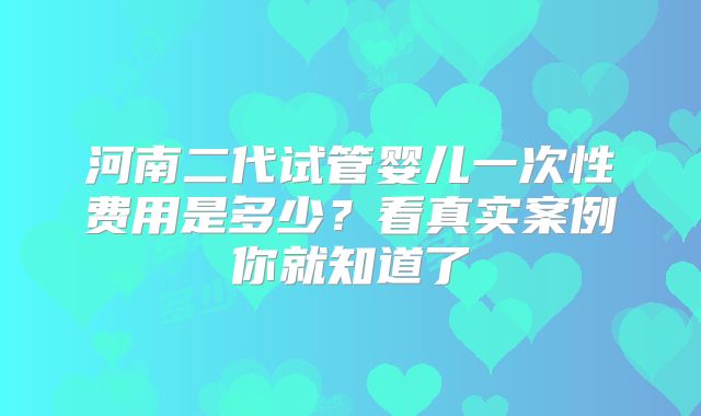 河南二代试管婴儿一次性费用是多少？看真实案例你就知道了