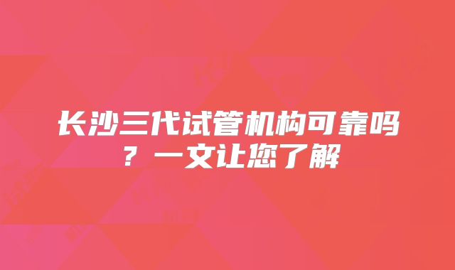 长沙三代试管机构可靠吗？一文让您了解