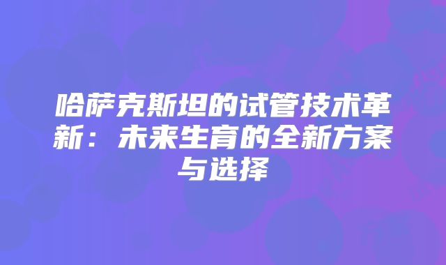 哈萨克斯坦的试管技术革新:未来生育的全新方案与选择