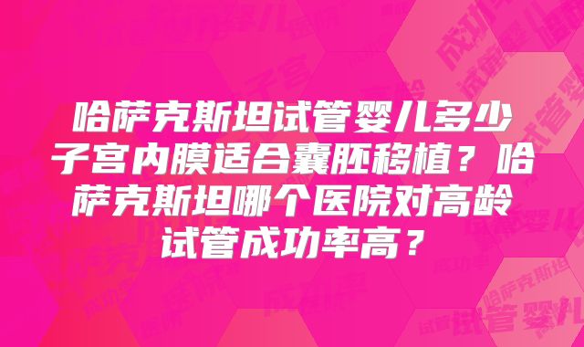 哈萨克斯坦试管婴儿多少子宫内膜适合囊胚移植？哈萨克斯坦哪个医院对高龄试管成功率高？
