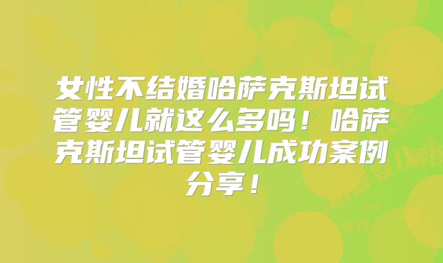 女性不结婚哈萨克斯坦试管婴儿就这么多吗！哈萨克斯坦试管婴儿成功案例分享！