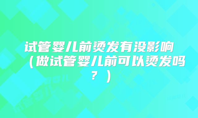 试管婴儿前烫发有没影响（做试管婴儿前可以烫发吗？）