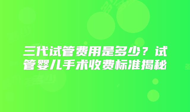 三代试管费用是多少？试管婴儿手术收费标准揭秘