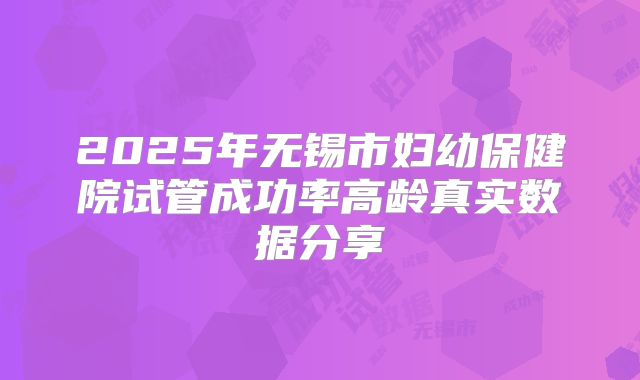 2025年无锡市妇幼保健院试管成功率高龄真实数据分享