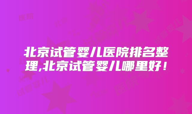 北京试管婴儿医院排名整理,北京试管婴儿哪里好！
