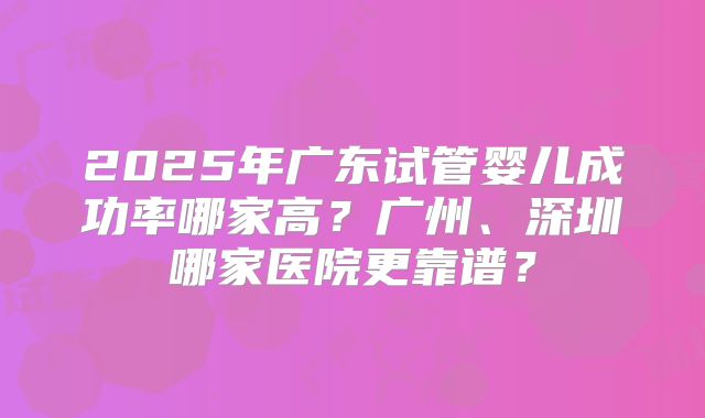 2025年广东试管婴儿成功率哪家高？广州、深圳哪家医院更靠谱？