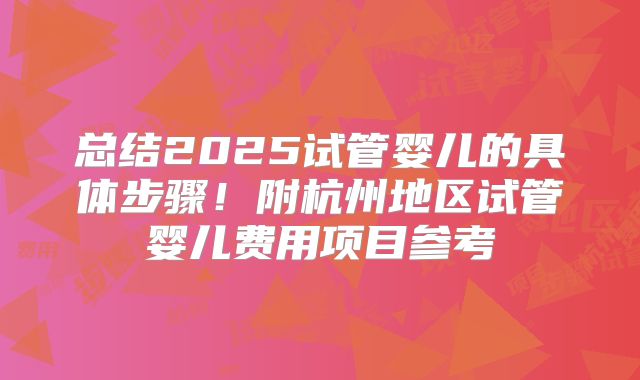 总结2025试管婴儿的具体步骤！附杭州地区试管婴儿费用项目参考
