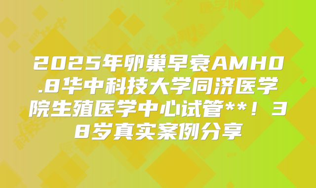 2025年卵巢早衰AMH0.8华中科技大学同济医学院生殖医学中心试管**！38岁真实案例分享