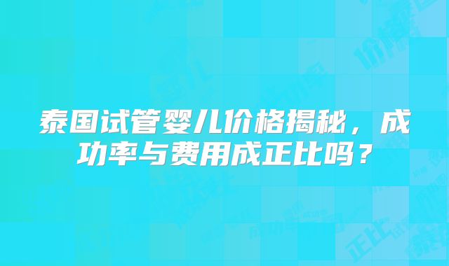 泰国试管婴儿价格揭秘，成功率与费用成正比吗？