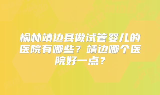 榆林靖边县做试管婴儿的医院有哪些？靖边哪个医院好一点？