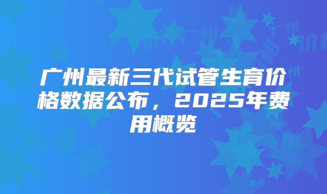 广州最新三代试管生育价格数据公布，2025年费用概览