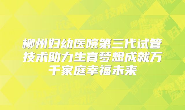 柳州妇幼医院第三代试管技术助力生育梦想成就万千家庭幸福未来