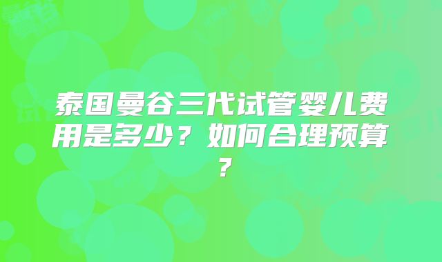 泰国曼谷三代试管婴儿费用是多少？如何合理预算？
