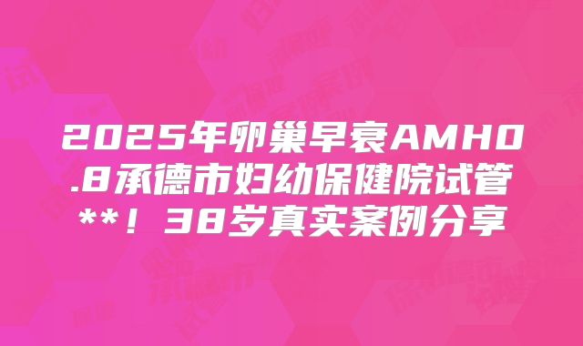 2025年卵巢早衰AMH0.8承德市妇幼保健院试管**！38岁真实案例分享