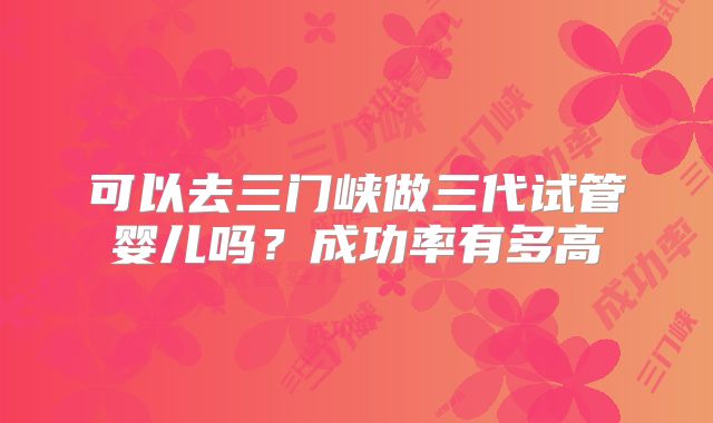 可以去三门峡做三代试管婴儿吗？成功率有多高