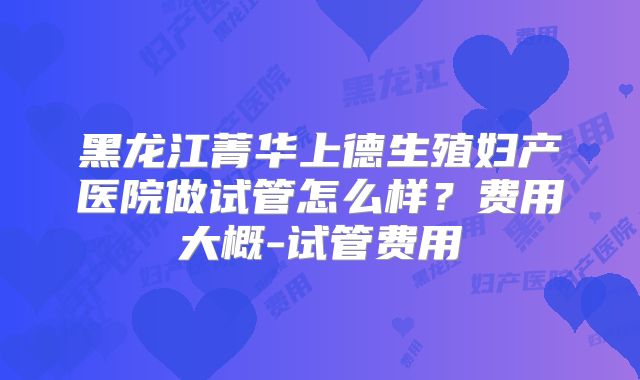 黑龙江菁华上德生殖妇产医院做试管怎么样?费用大概-试管费用
