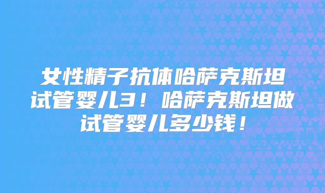 女性精子抗体哈萨克斯坦试管婴儿3！哈萨克斯坦做试管婴儿多少钱！
