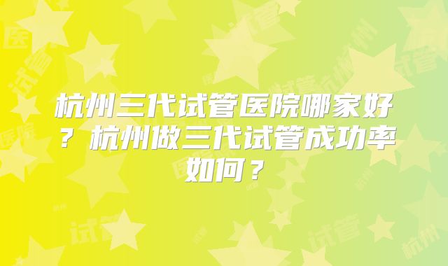杭州三代试管医院哪家好？杭州做三代试管成功率如何？