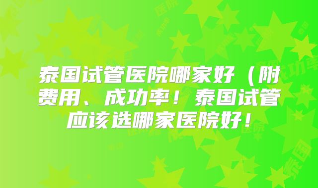 泰国试管医院哪家好(附费用、成功率!泰国试管应该选哪家医院好!