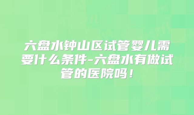 六盘水钟山区试管婴儿需要什么条件-六盘水有做试管的医院吗！